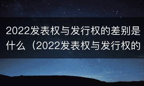 2022发表权与发行权的差别是什么（2022发表权与发行权的差别是什么意思）