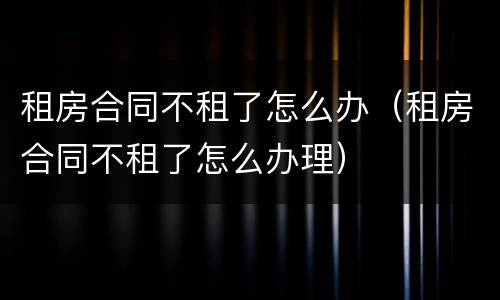 租房合同不租了怎么办（租房合同不租了怎么办理）