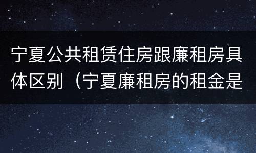 宁夏公共租赁住房跟廉租房具体区别（宁夏廉租房的租金是多少钱）