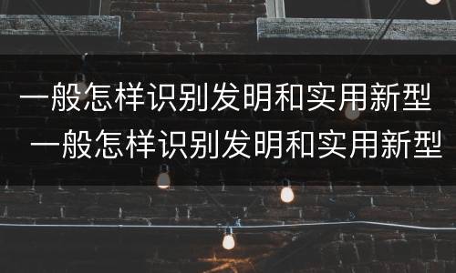 一般怎样识别发明和实用新型 一般怎样识别发明和实用新型材料