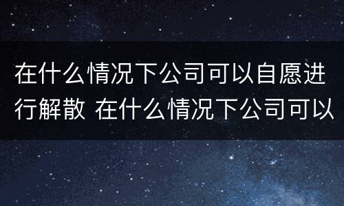 在什么情况下公司可以自愿进行解散 在什么情况下公司可以自愿进行解散工作