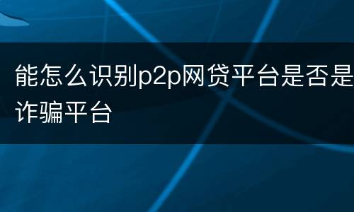 能怎么识别p2p网贷平台是否是诈骗平台