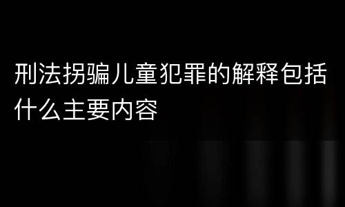 刑法拐骗儿童犯罪的解释包括什么主要内容