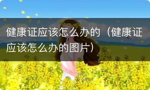 健康证应该怎么办的（健康证应该怎么办的图片）