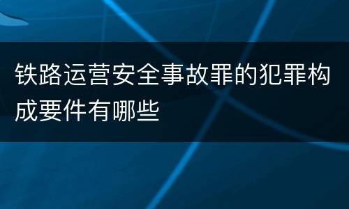 铁路运营安全事故罪的犯罪构成要件有哪些