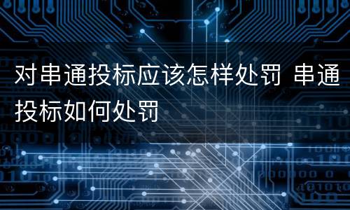 对串通投标应该怎样处罚 串通投标如何处罚