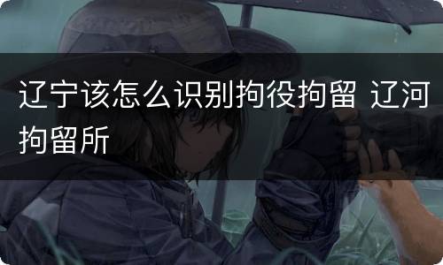 辽宁该怎么识别拘役拘留 辽河拘留所