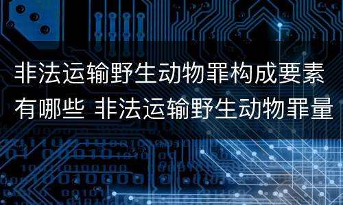 非法运输野生动物罪构成要素有哪些 非法运输野生动物罪量刑