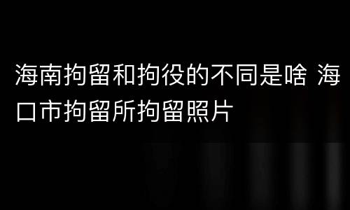 海南拘留和拘役的不同是啥 海口市拘留所拘留照片