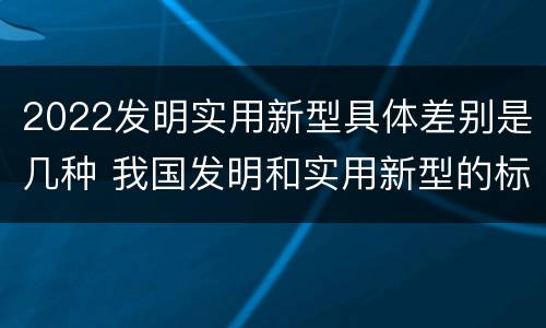 2022发明实用新型具体差别是几种 我国发明和实用新型的标准