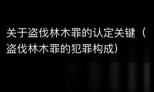 关于盗伐林木罪的认定关键（盗伐林木罪的犯罪构成）