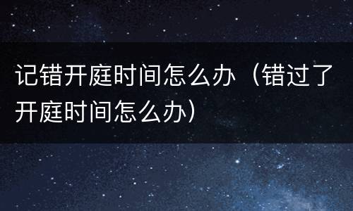 记错开庭时间怎么办（错过了开庭时间怎么办）