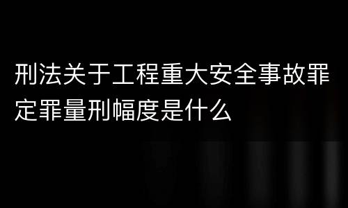 刑法关于工程重大安全事故罪定罪量刑幅度是什么