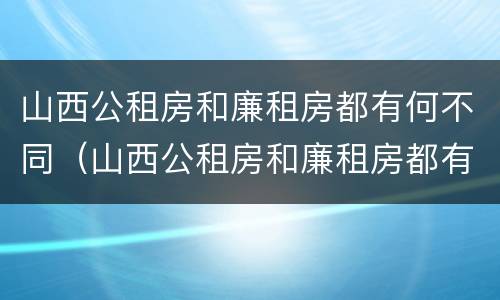 山西公租房和廉租房都有何不同（山西公租房和廉租房都有何不同之处）