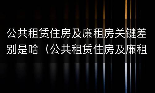 公共租赁住房及廉租房关键差别是啥（公共租赁住房及廉租房关键差别是啥）