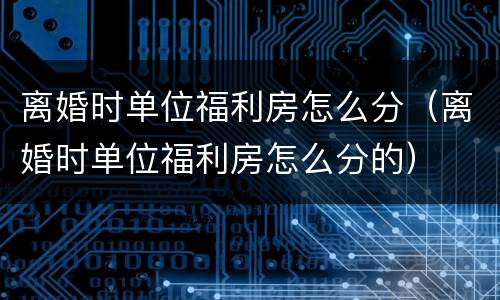 离婚时单位福利房怎么分（离婚时单位福利房怎么分的）