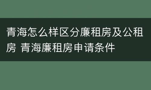 青海怎么样区分廉租房及公租房 青海廉租房申请条件