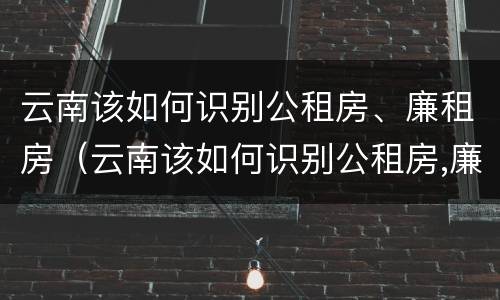 云南该如何识别公租房、廉租房（云南该如何识别公租房,廉租房的标准）