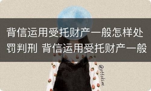 背信运用受托财产一般怎样处罚判刑 背信运用受托财产一般怎样处罚判刑多少年