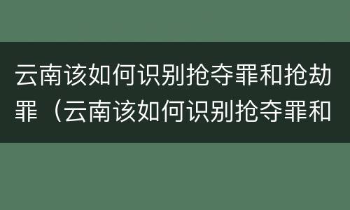 云南该如何识别抢夺罪和抢劫罪（云南该如何识别抢夺罪和抢劫罪的区别）