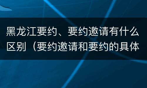 黑龙江要约、要约邀请有什么区别（要约邀请和要约的具体内容）