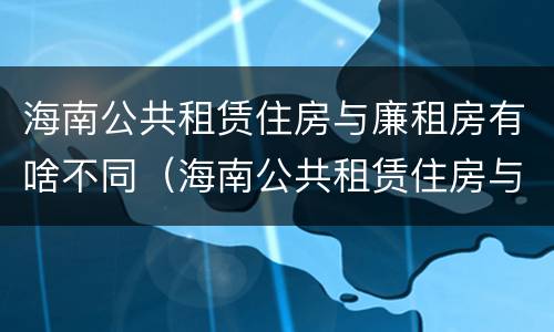 海南公共租赁住房与廉租房有啥不同（海南公共租赁住房与廉租房有啥不同之处）