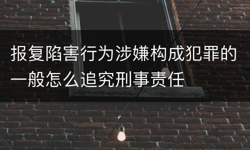 报复陷害行为涉嫌构成犯罪的一般怎么追究刑事责任