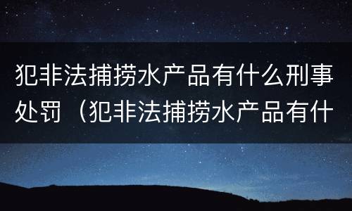 犯非法捕捞水产品有什么刑事处罚（犯非法捕捞水产品有什么刑事处罚案例）