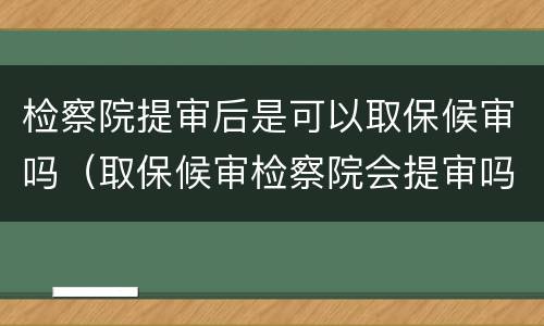 检察院提审后是可以取保候审吗（取保候审检察院会提审吗）