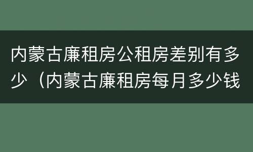 内蒙古廉租房公租房差别有多少（内蒙古廉租房每月多少钱）