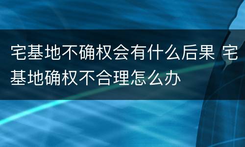 宅基地不确权会有什么后果 宅基地确权不合理怎么办