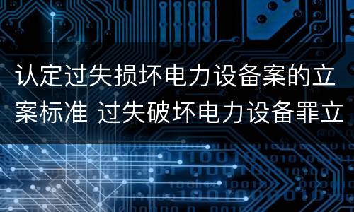 认定过失损坏电力设备案的立案标准 过失破坏电力设备罪立案追诉标准