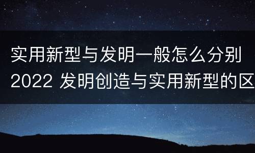 实用新型与发明一般怎么分别2022 发明创造与实用新型的区别
