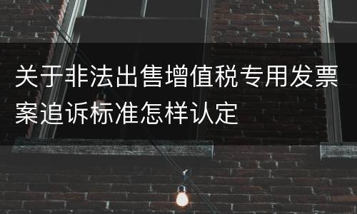 关于非法出售增值税专用发票案追诉标准怎样认定