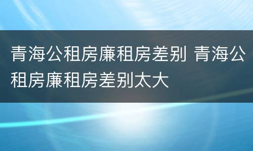 青海公租房廉租房差别 青海公租房廉租房差别太大