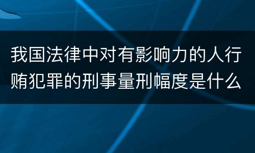 我国法律中对有影响力的人行贿犯罪的刑事量刑幅度是什么