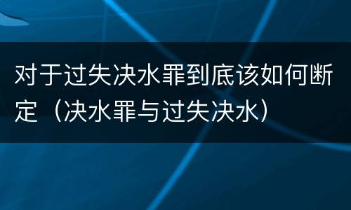 对于过失决水罪到底该如何断定（决水罪与过失决水）
