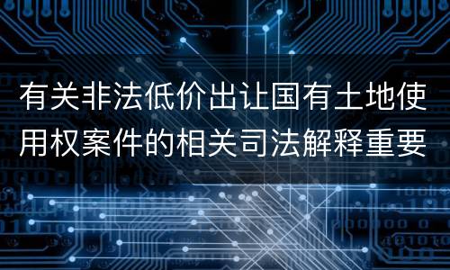 有关非法低价出让国有土地使用权案件的相关司法解释重要内容包括什么