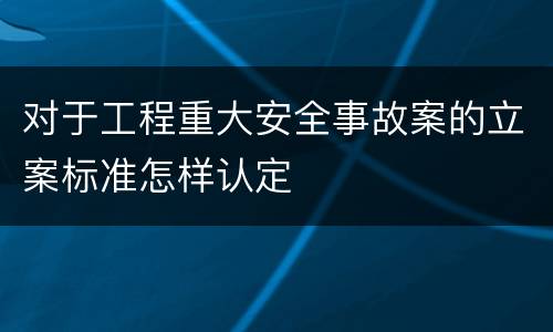 对于工程重大安全事故案的立案标准怎样认定
