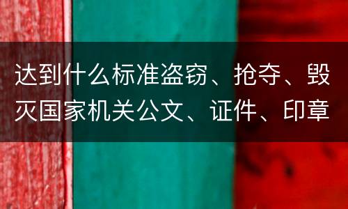 达到什么标准盗窃、抢夺、毁灭国家机关公文、证件、印章罪才能立案