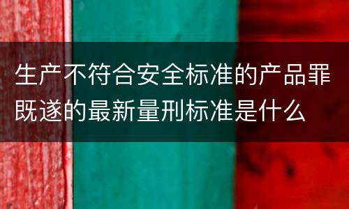 生产不符合安全标准的产品罪既遂的最新量刑标准是什么