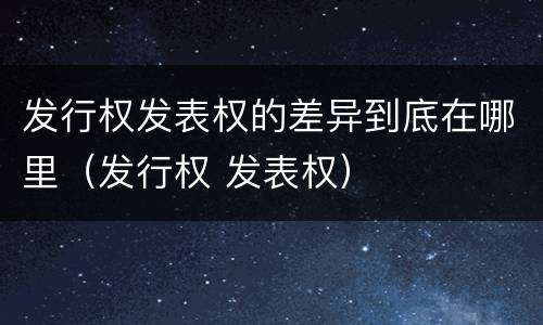 发行权发表权的差异到底在哪里（发行权 发表权）