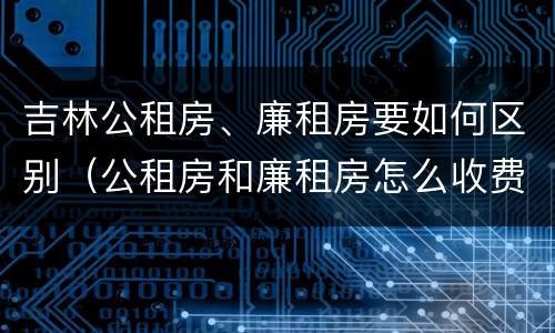 吉林公租房、廉租房要如何区别（公租房和廉租房怎么收费）