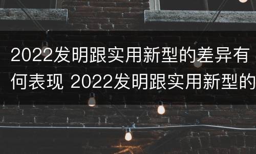 2022发明跟实用新型的差异有何表现 2022发明跟实用新型的差异有何表现和影响