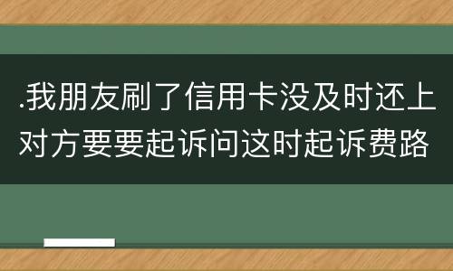 .我朋友刷了信用卡没及时还上对方要要起诉问这时起诉费路费谁来承担