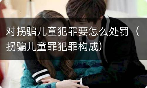对拐骗儿童犯罪要怎么处罚（拐骗儿童罪犯罪构成）