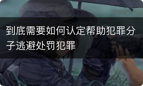 到底需要如何认定帮助犯罪分子逃避处罚犯罪