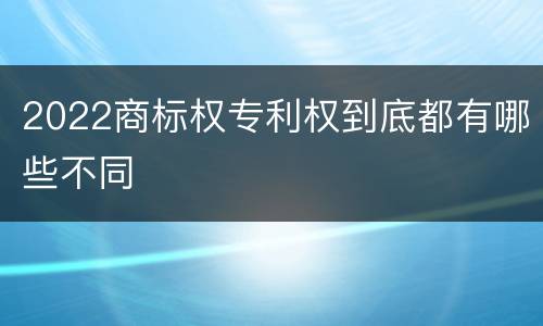 2022商标权专利权到底都有哪些不同