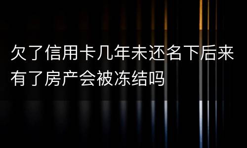 欠了信用卡几年未还名下后来有了房产会被冻结吗