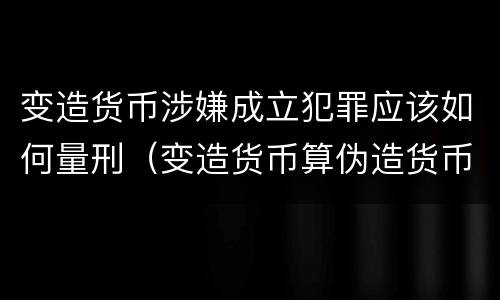 变造货币涉嫌成立犯罪应该如何量刑（变造货币算伪造货币罪吗）